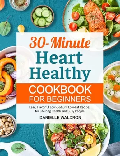 30-Minute Heart Healthy Cookbook for Beginners: Easy, Flavorful Low-Sodium Low-Fat Recipes for Lifelong Health and Busy People