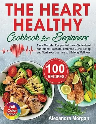 The Heart Healthy Cookbook for Beginners: Easy Flavorful Recipes to Lower Cholesterol and Blood Pressure, Embrace Clean Eating and Start Your Journey to Lifelong Wellness